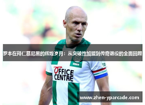 罗本在拜仁慕尼黑的辉煌岁月：从突破性加盟到传奇退役的全面回顾