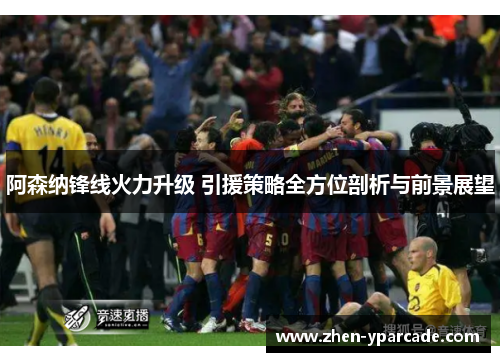 阿森纳锋线火力升级 引援策略全方位剖析与前景展望