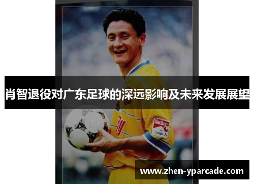 肖智退役对广东足球的深远影响及未来发展展望