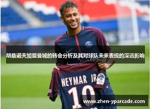 胡桑诺夫加盟曼城的转会分析及其对球队未来表现的深远影响