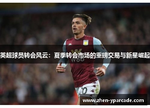 英超球员转会风云:夏季转会市场的重磅交易与新星崛起 英超球员转会风云:夏季转会市场的重磅交易与新星崛起