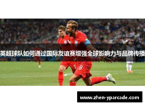 英超球队如何通过国际友谊赛增强全球影响力与品牌传播 英超球队如何通过国际友谊赛增强全球影响力与品牌传播