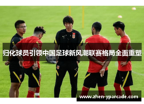 归化球员引领中国足球新风潮联赛格局全面重塑 归化球员引领中国足球新风潮联赛格局全面重塑