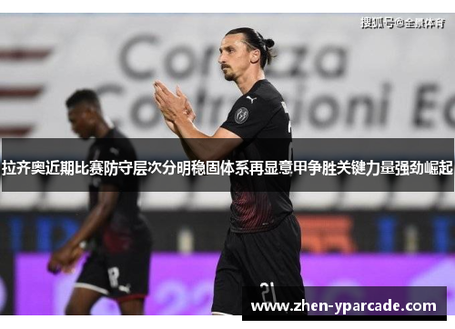 拉齐奥近期比赛防守层次分明稳固体系再显意甲争胜关键力量强劲崛起 拉齐奥近期比赛防守层次分明稳固体系再显意甲争胜关键力量强劲崛起
