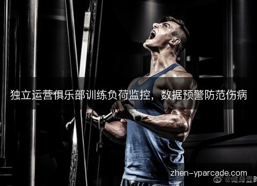 独立运营俱乐部训练负荷监控,数据预警防范伤病 独立运营俱乐部训练负荷监控,数据预警防范伤病